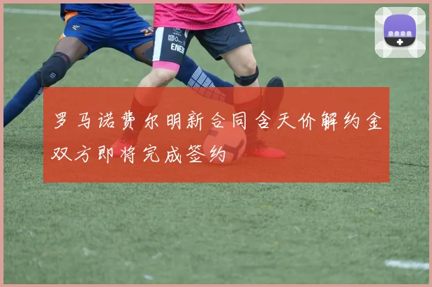 罗马诺费尔明新合同含天价解约金双方即将完成签约