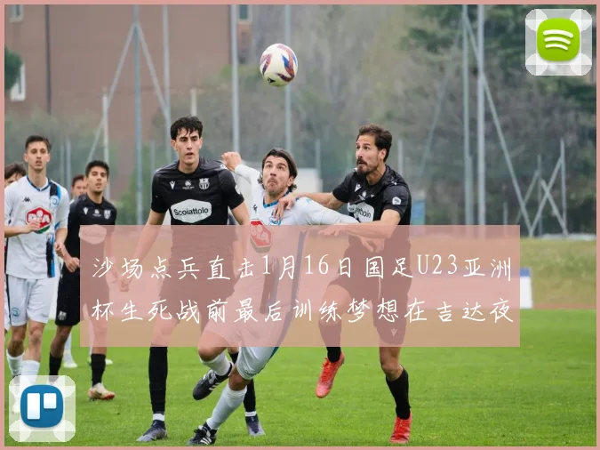 沙场点兵直击1月16日国足U23亚洲杯生死战前最后训练梦想在吉达夜空下闪耀