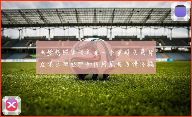 当梦想照进谈判桌一个重磅交易背后俱乐部经理如何用策略与情怀撬动足坛格局