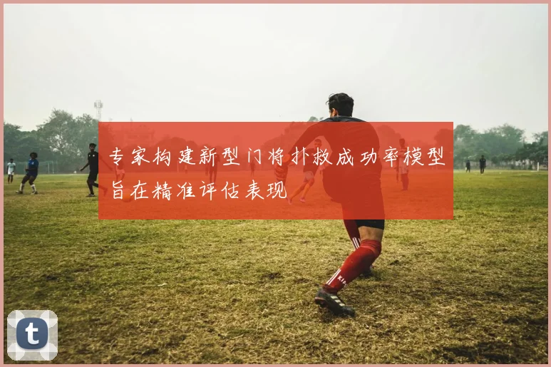 专家构建新型门将扑救成功率模型旨在精准评估表现