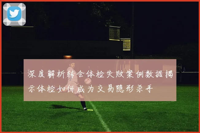 深度解析转会体检失败案例数据揭示体检如何成为交易隐形杀手