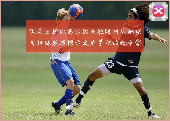 深度分析比赛末段决胜时刻从跑动与传球数据揭示疲劳累积的致命影响